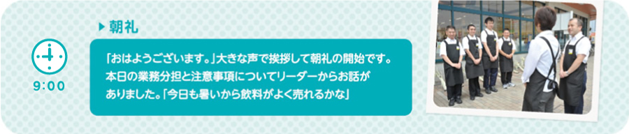 【9:00】▶朝礼　「おはようございます。」大きな声で挨拶して朝礼の開始です。本日の業務分担と注意事項についてリーダーからお話がありました。「今日も暑いから飲料がよく売れるかな」