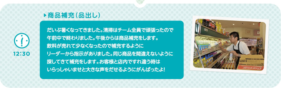 【12:30】▶商品補充（品出し）　だいぶ暑くなってきました。清掃はチーム全員で頑張ったので午前中で終わりました。午後からは商品補充をします。飲料が売れて少なくなったので補充するようにリーダーから指示がありました。同じ商品を間違えないように探してきて補充をします。お客様と店内ですれ違う時はいらっしゃいませと大きな声をだせるようにがんばったよ！