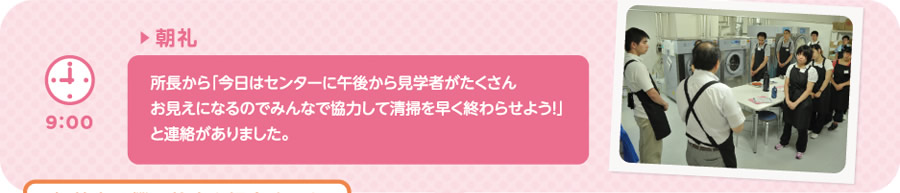 【9:00】▶朝礼　所長から「今日はセンターに午後から見学者がたくさんお見えになるのでみんなで協力して清掃を早く終わらせよう！」と連絡がありました。