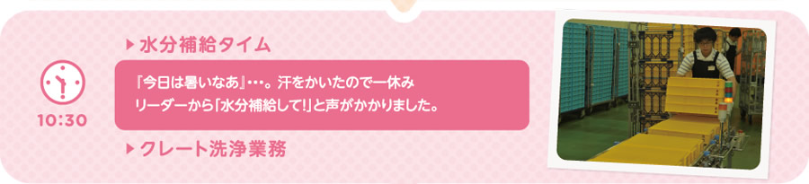 【10:30】▶水分補給タイム　『今日は暑いなあ』…。 汗をかいたので一休みリーダーから「水分補給して！」と声がかかりました。／▶クレート洗浄業務